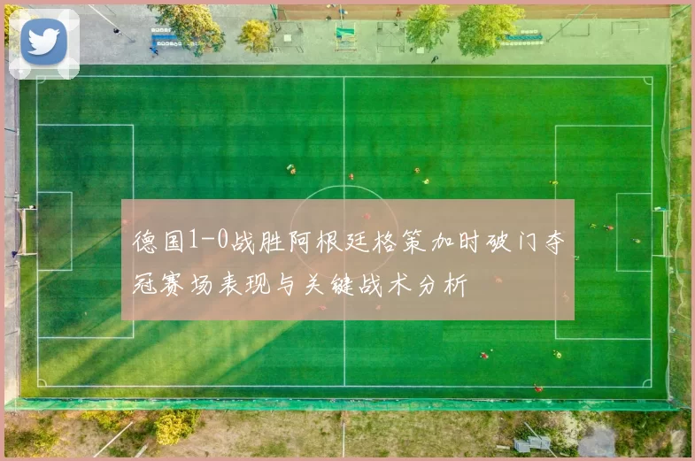 德国1-0战胜阿根廷格策加时破门夺冠赛场表现与关键战术分析