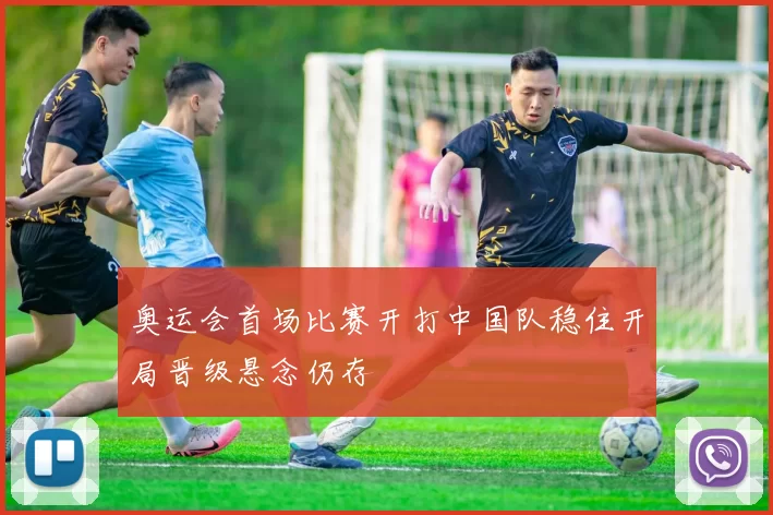 奥运会首场比赛开打中国队稳住开局晋级悬念仍存