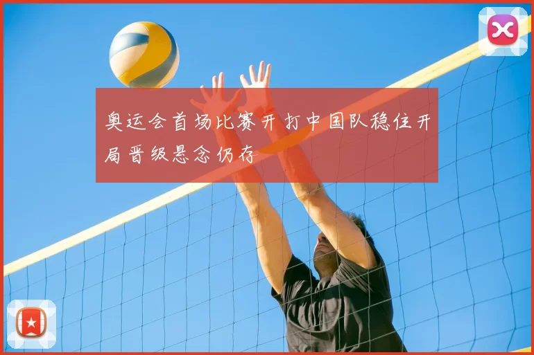 奥运会首场比赛开打中国队稳住开局晋级悬念仍存