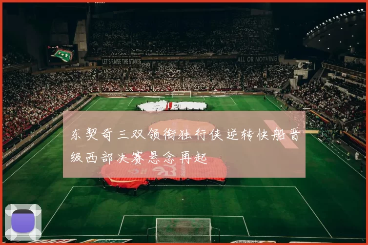 东契奇三双领衔独行侠逆转快船晋级西部决赛悬念再起