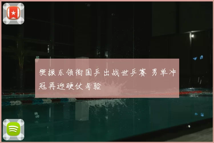 樊振东领衔国乒出战世乒赛 男单冲冠再迎硬仗考验