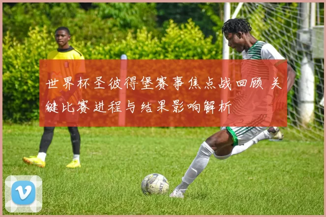 世界杯圣彼得堡赛事焦点战回顾 关键比赛进程与结果影响解析