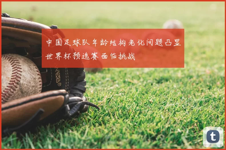 中国足球队年龄结构老化问题凸显世界杯预选赛面临挑战