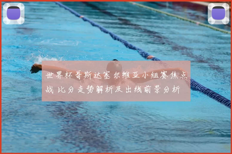 世界杯哥斯达塞尔维亚小组赛焦点战 比分走势解析及出线前景分析