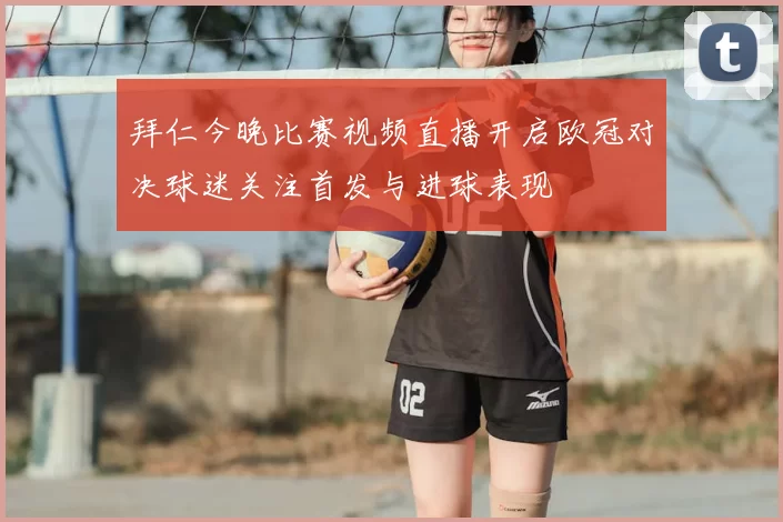 拜仁今晚比赛视频直播开启欧冠对决球迷关注首发与进球表现