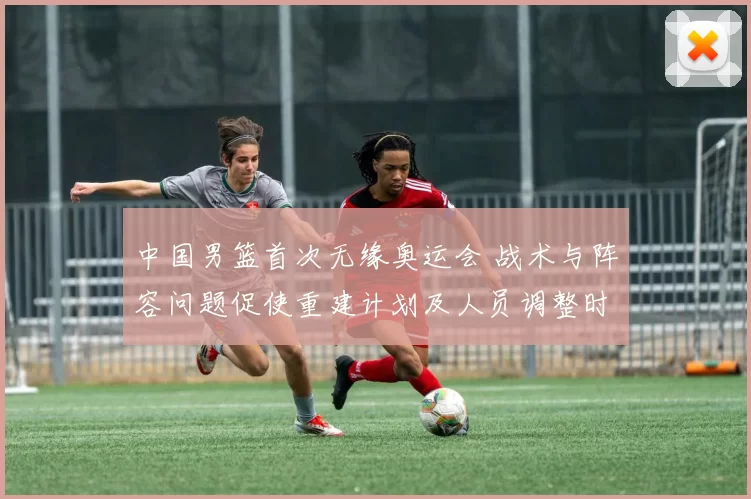中国男篮首次无缘奥运会 战术与阵容问题促使重建计划及人员调整时间表