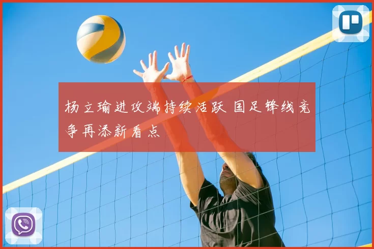 杨立瑜进攻端持续活跃 国足锋线竞争再添新看点