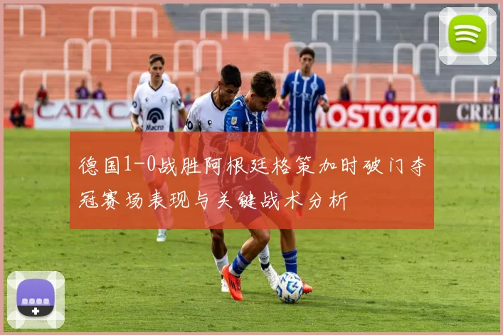 德国1-0战胜阿根廷格策加时破门夺冠赛场表现与关键战术分析