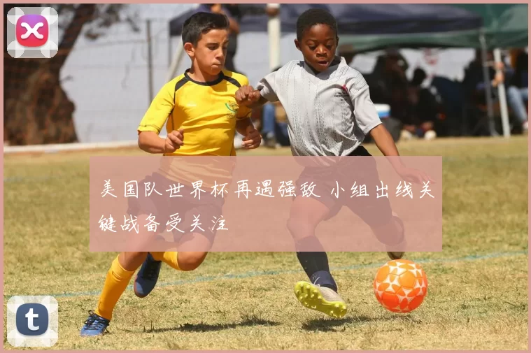 美国队世界杯再遇强敌 小组出线关键战备受关注