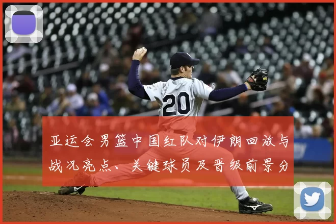 亚运会男篮中国红队对伊朗回放与战况亮点、关键球员及晋级前景分析