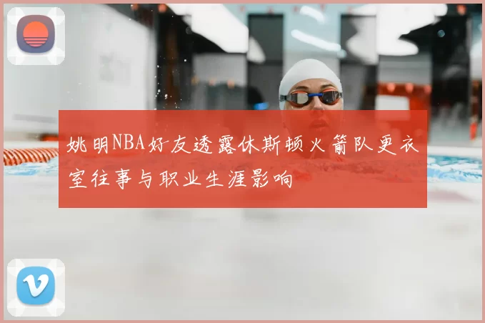 姚明NBA好友透露休斯顿火箭队更衣室往事与职业生涯影响