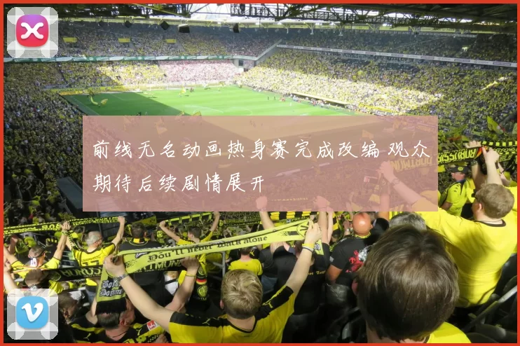 前线无名动画热身赛完成改编 观众期待后续剧情展开
