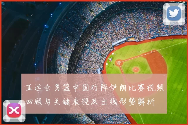 亚运会男篮中国对阵伊朗比赛视频回顾与关键表现及出线形势解析