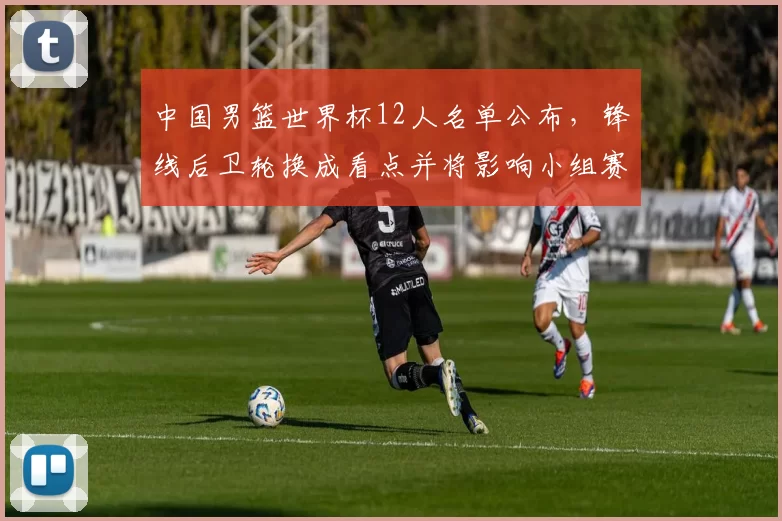 中国男篮世界杯12人名单公布，锋线后卫轮换成看点并将影响小组赛战术