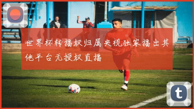 世界杯转播权归属央视独家播出其他平台无授权直播