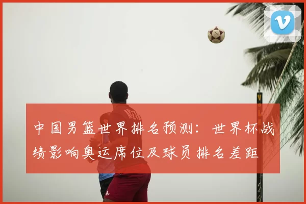 中国男篮世界排名预测：世界杯战绩影响奥运席位及球员排名差距