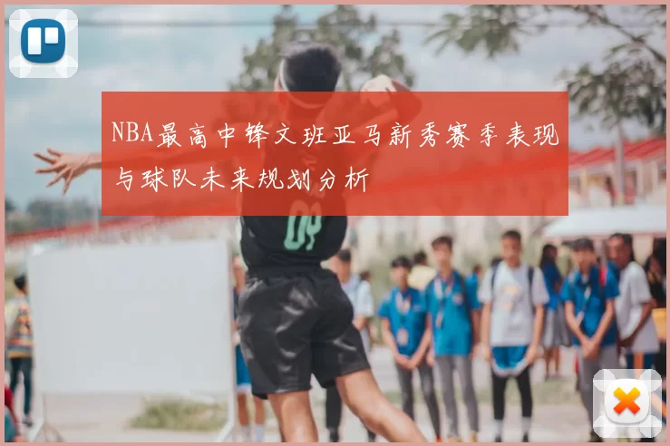 NBA最高中锋文班亚马新秀赛季表现与球队未来规划分析
