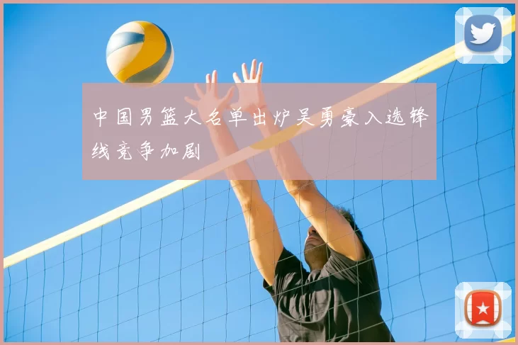 中国男篮大名单出炉吴勇豪入选锋线竞争加剧