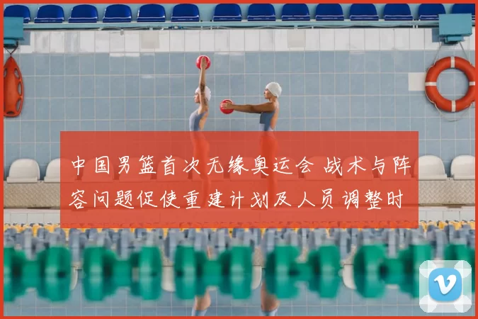中国男篮首次无缘奥运会 战术与阵容问题促使重建计划及人员调整时间表