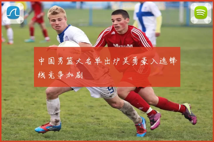 中国男篮大名单出炉吴勇豪入选锋线竞争加剧