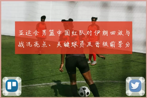 亚运会男篮中国红队对伊朗回放与战况亮点、关键球员及晋级前景分析