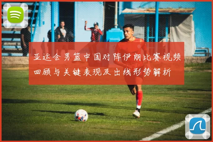 亚运会男篮中国对阵伊朗比赛视频回顾与关键表现及出线形势解析