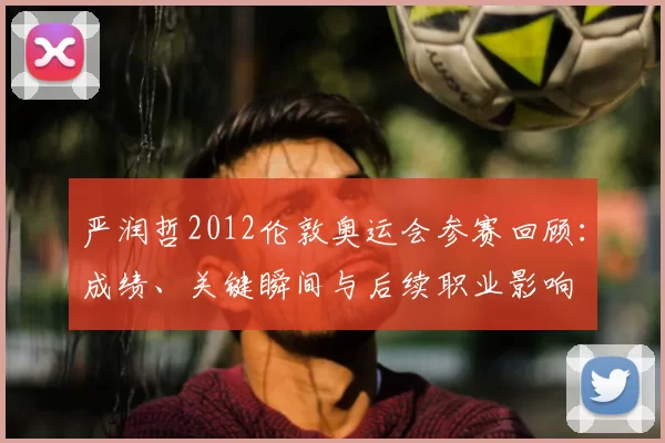 严润哲2012伦敦奥运会参赛回顾:成绩、关键瞬间与后续职业影响