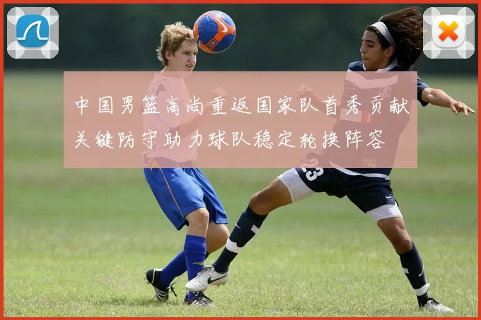 中国男篮高尚重返国家队首秀贡献关键防守助力球队稳定轮换阵容