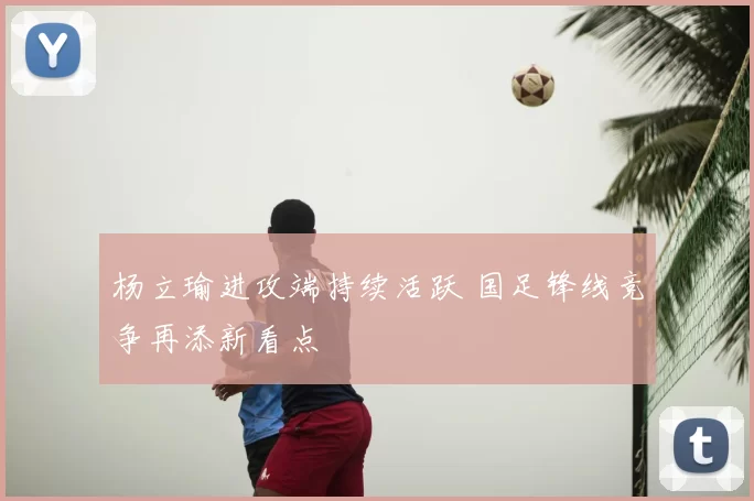 杨立瑜进攻端持续活跃 国足锋线竞争再添新看点