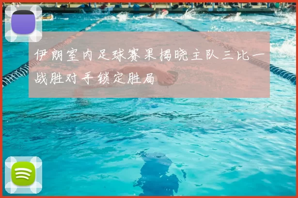 伊朗室内足球赛果揭晓主队三比一战胜对手锁定胜局