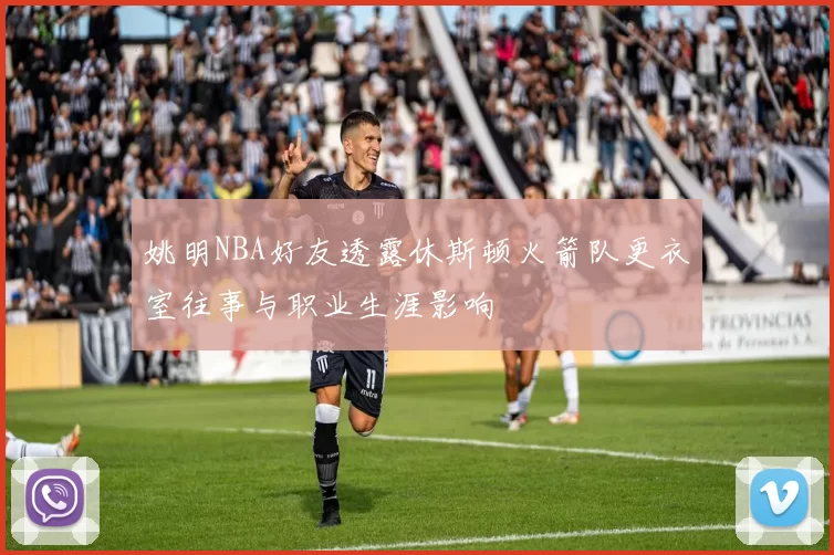 姚明NBA好友透露休斯顿火箭队更衣室往事与职业生涯影响