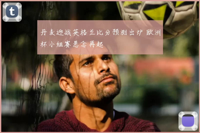 丹麦迎战英格兰比分预测出炉 欧洲杯小组赛悬念再起