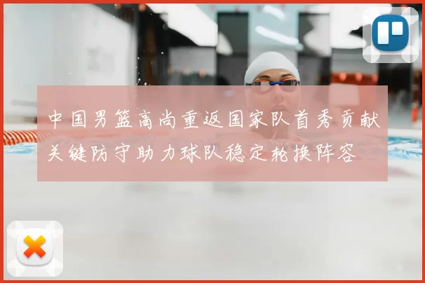 中国男篮高尚重返国家队首秀贡献关键防守助力球队稳定轮换阵容
