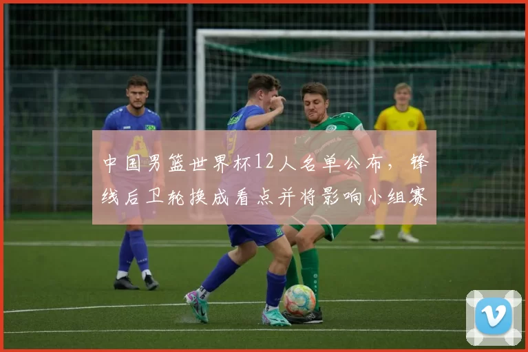 中国男篮世界杯12人名单公布，锋线后卫轮换成看点并将影响小组赛战术