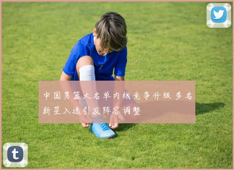 中国男篮大名单内线竞争升级 多名新星入选引发阵容调整