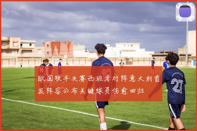 欧国联半决赛西班牙对阵意大利首发阵容公布关键球员伤愈回归
