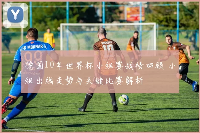 德国10年世界杯小组赛战绩回顾 小组出线走势与关键比赛解析