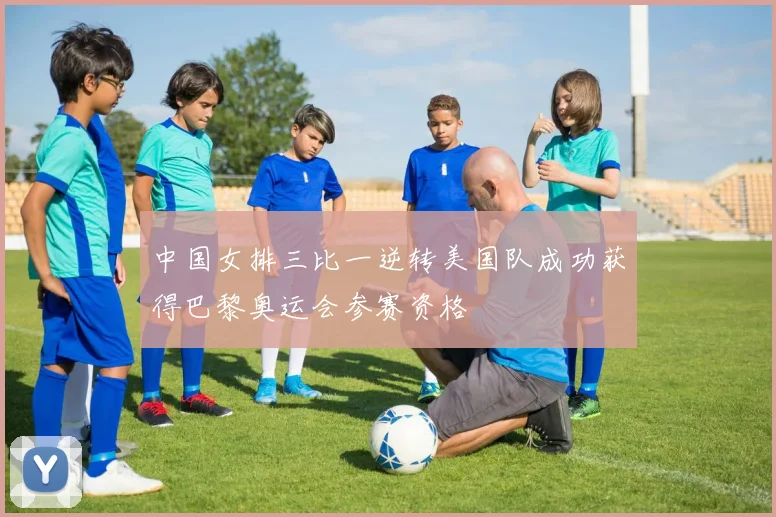 中国女排三比一逆转美国队成功获得巴黎奥运会参赛资格