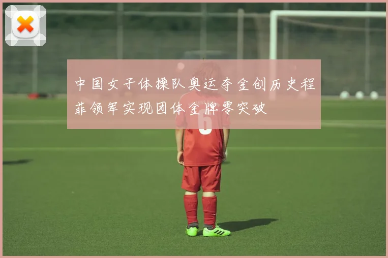 中国女子体操队奥运夺金创历史程菲领军实现团体金牌零突破