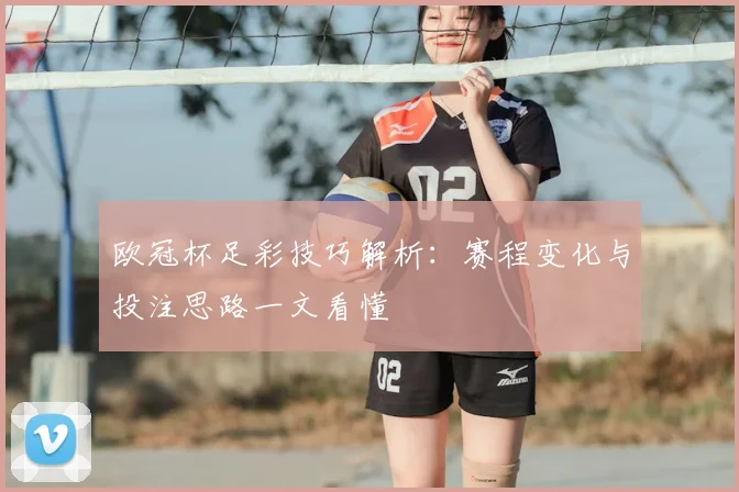 欧冠杯足彩技巧解析:赛程变化与投注思路一文看懂