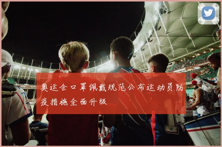 奥运会口罩佩戴规范公布运动员防疫措施全面升级