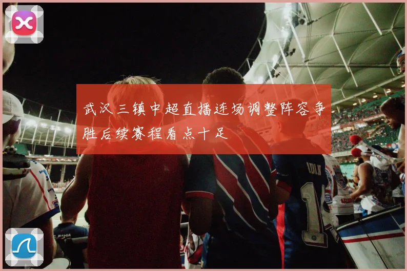 武汉三镇中超直播连场调整阵容争胜后续赛程看点十足